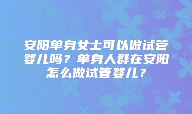 安阳单身女士可以做试管婴儿吗?单身人群在安阳怎么做试管婴儿?