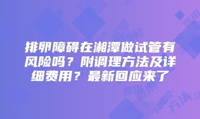 排卵障碍在湘潭做试管有风险吗？附调理方法及详细费用？最新回应来了
