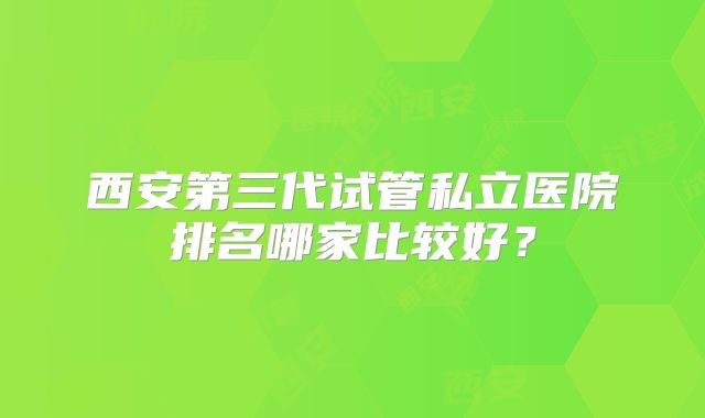 西安第三代试管私立医院排名哪家比较好？