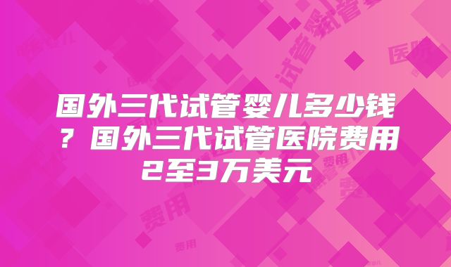 国外三代试管婴儿多少钱？国外三代试管医院费用2至3万美元