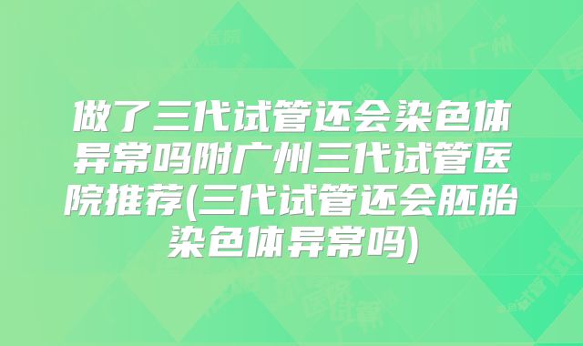 做了三代试管还会染色体异常吗附广州三代试管医院推荐(三代试管还会胚胎染色体异常吗)
