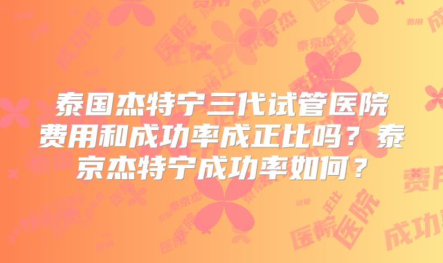 泰国杰特宁三代试管医院费用和成功率成正比吗？泰京杰特宁成功率如何？