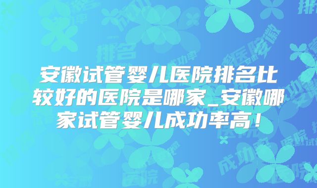 安徽试管婴儿医院排名比较好的医院是哪家_安徽哪家试管婴儿成功率高!