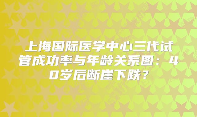 上海国际医学中心三代试管成功率与年龄关系图：40岁后断崖下跌？