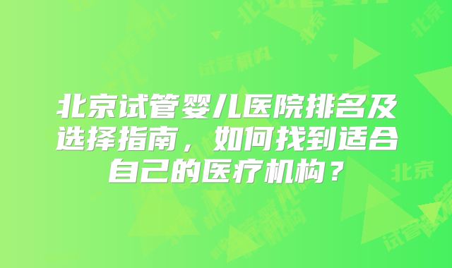 北京试管婴儿医院排名及选择指南，如何找到适合自己的医疗机构？
