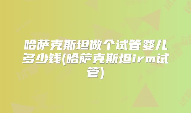 哈萨克斯坦做个试管婴儿多少钱(哈萨克斯坦irm试管)