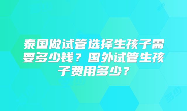 泰国做试管选择生孩子需要多少钱？国外试管生孩子费用多少？