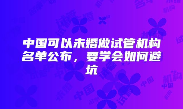 中国可以未婚做试管机构名单公布，要学会如何避坑