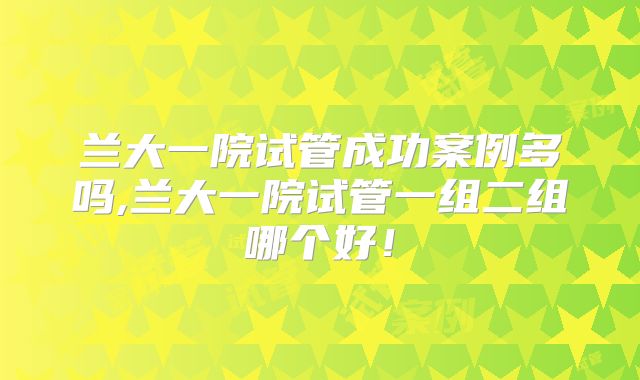 兰大一院试管成功案例多吗,兰大一院试管一组二组哪个好!