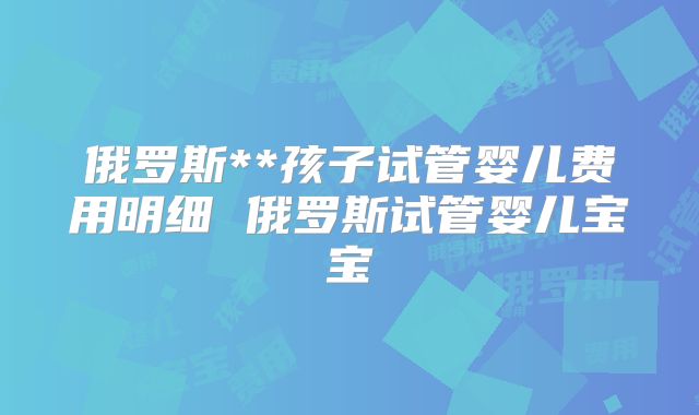 俄罗斯**孩子试管婴儿费用明细 俄罗斯试管婴儿宝宝