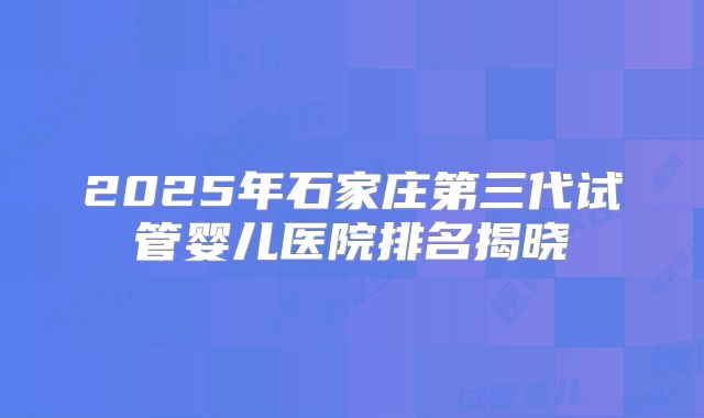 2025年石家庄第三代试管婴儿医院排名揭晓