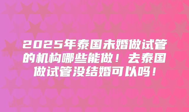 2025年泰国未婚做试管的机构哪些能做!去泰国做试管没结婚可以吗!