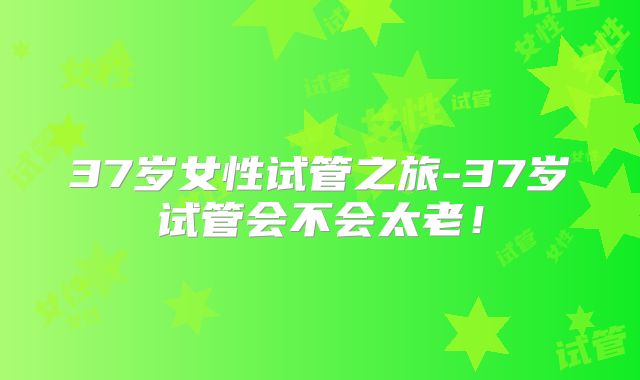 37岁女性试管之旅-37岁试管会不会太老！