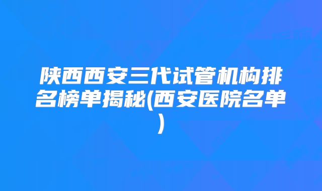 陕西西安三代试管机构排名榜单揭秘(西安医院名单)