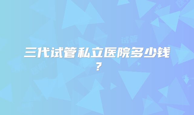 三代试管私立医院多少钱？