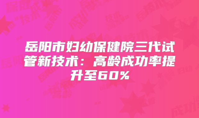 岳阳市妇幼保健院三代试管新技术：高龄成功率提升至60%