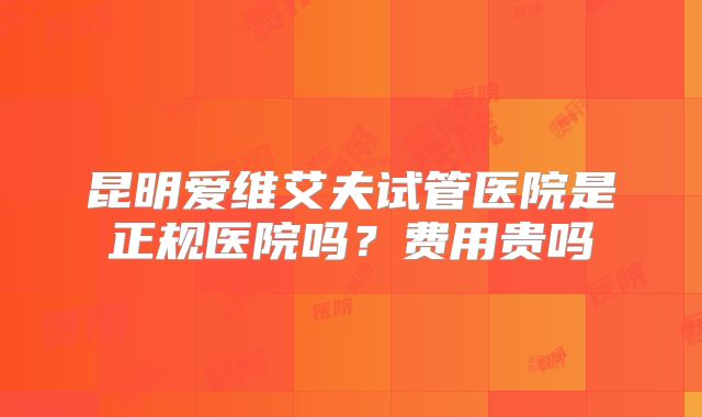 昆明爱维艾夫试管医院是正规医院吗？费用贵吗