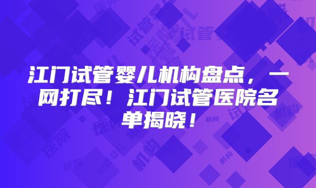 江门试管婴儿机构盘点，一网打尽！江门试管医院名单揭晓！