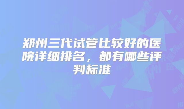 郑州三代试管比较好的医院详细排名，都有哪些评判标准