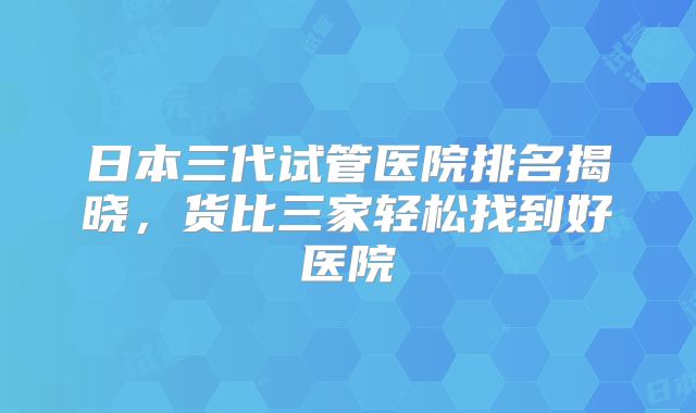 日本三代试管医院排名揭晓,货比三家轻松找到好医院