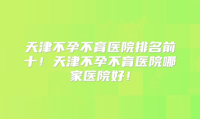 天津不孕不育医院排名前十！天津不孕不育医院哪家医院好！