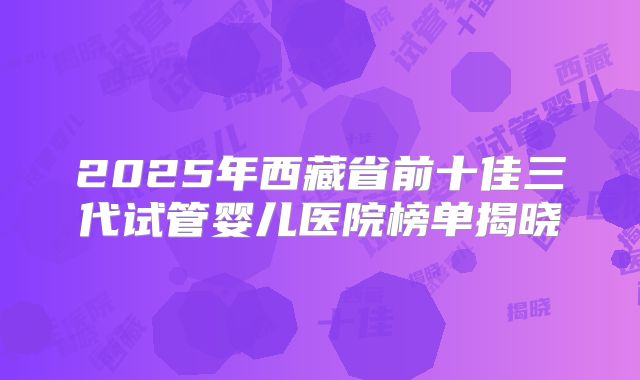 2025年西藏省前十佳三代试管婴儿医院榜单揭晓