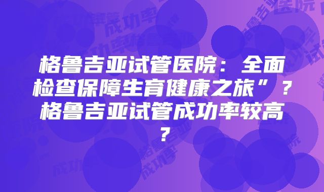 格鲁吉亚试管医院：全面检查保障生育健康之旅”？格鲁吉亚试管成功率较高？