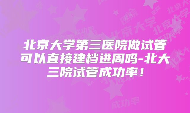 北京大学第三医院做试管可以直接建档进周吗-北大三院试管成功率！