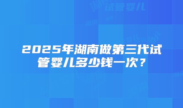2025年湖南做第三代试管婴儿多少钱一次？