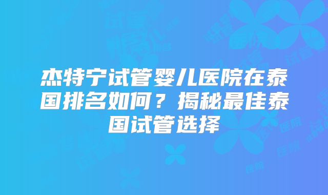 杰特宁试管婴儿医院在泰国排名如何？揭秘最佳泰国试管选择