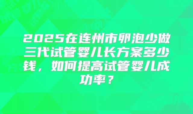 2025在连州市卵泡少做三代试管婴儿长方案多少钱,如何提高试管婴儿成功率?
