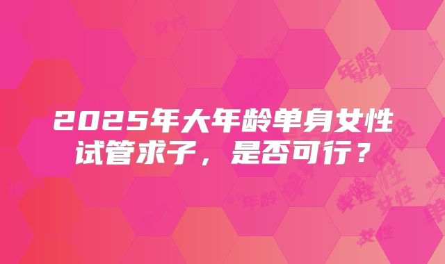 2025年大年龄单身女性试管求子，是否可行？