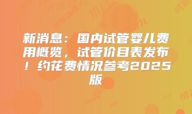 新消息：国内试管婴儿费用概览，试管价目表发布！约花费情况参考2025版