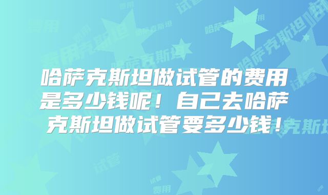 哈萨克斯坦做试管的费用是多少钱呢！自己去哈萨克斯坦做试管要多少钱！