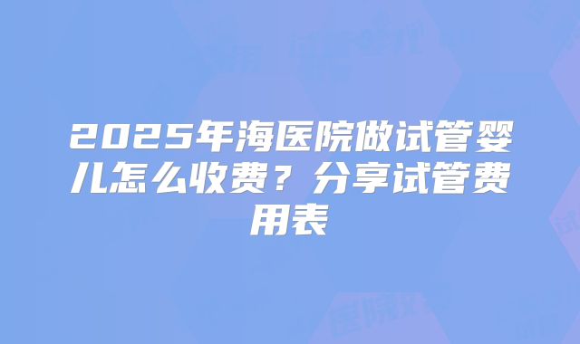 2025年海医院做试管婴儿怎么收费?分享试管费用表