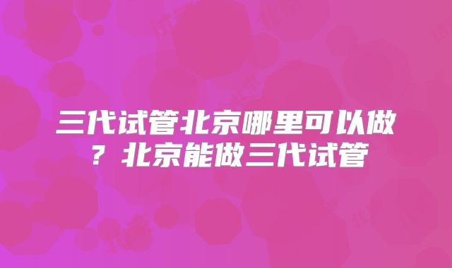 三代试管北京哪里可以做？北京能做三代试管