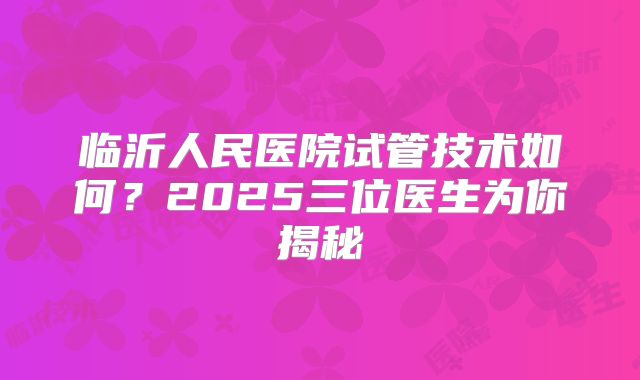 临沂人民医院试管技术如何?2025三位医生为你揭秘
