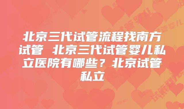 北京三代试管流程找南方试管 北京三代试管婴儿私立医院有哪些?北京试管私立