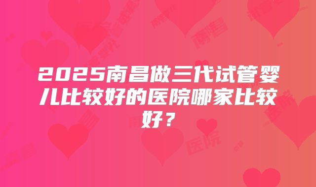 2025南昌做三代试管婴儿比较好的医院哪家比较好?