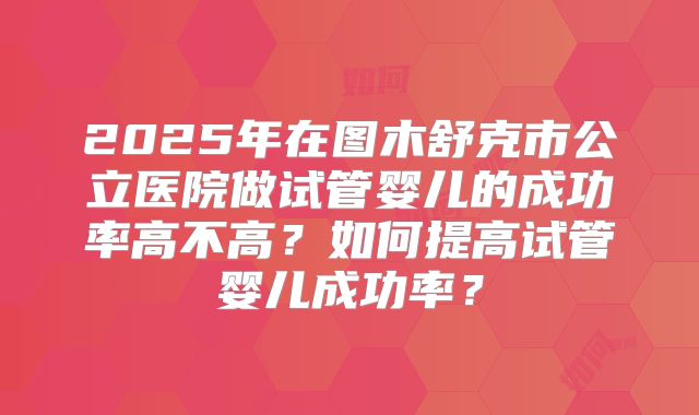 2025年在图木舒克市公立医院做试管婴儿的成功率高不高?如何提高试管婴儿成功率?