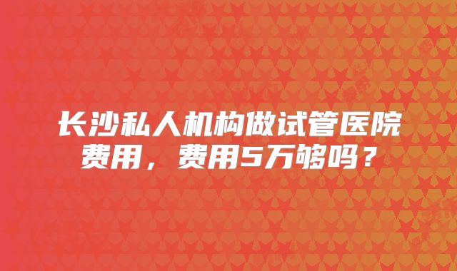 长沙私人机构做试管医院费用，费用5万够吗？