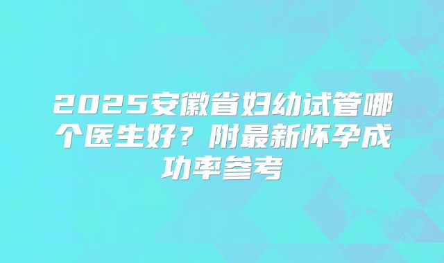 2025安徽省妇幼试管哪个医生好？附最新怀孕成功率参考