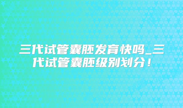 三代试管囊胚发育快吗_三代试管囊胚级别划分！