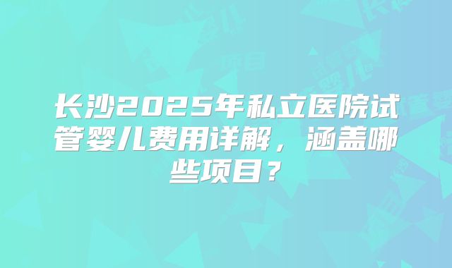 长沙2025年私立医院试管婴儿费用详解，涵盖哪些项目？