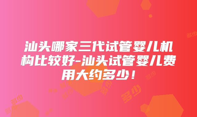 汕头哪家三代试管婴儿机构比较好-汕头试管婴儿费用大约多少!