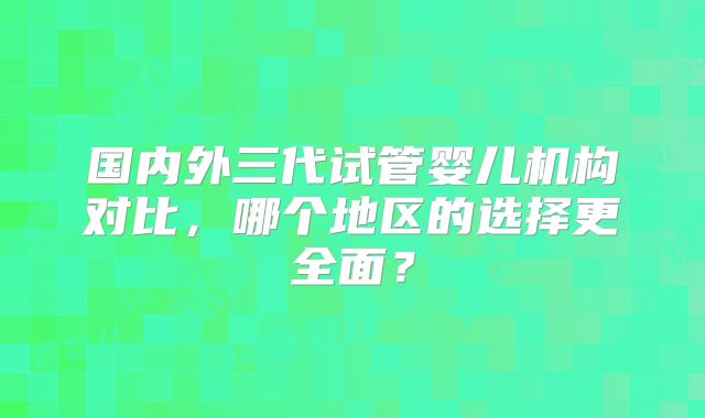 国内外三代试管婴儿机构对比，哪个地区的选择更全面？
