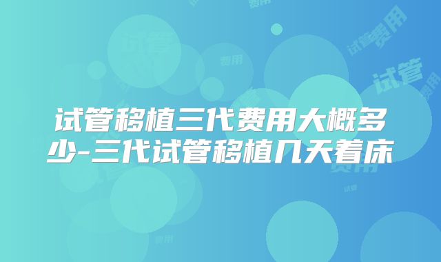 试管移植三代费用大概多少-三代试管移植几天着床