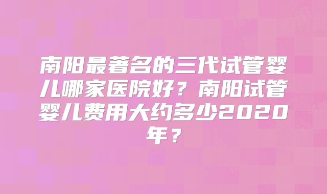 南阳最著名的三代试管婴儿哪家医院好？南阳试管婴儿费用大约多少2020年？