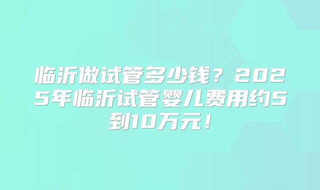 临沂做试管多少钱？2025年临沂试管婴儿费用约5到10万元！