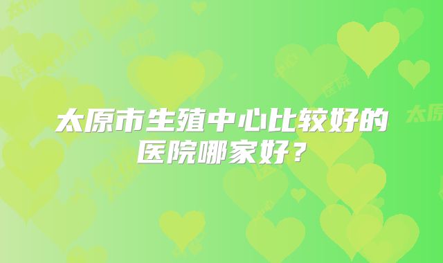 太原市生殖中心比较好的医院哪家好?